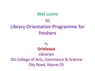 By
Srinivasa
Librarian
JSS College of Arts, Commerce & Science
Oty Road, Mysre-25
Wel come
to
Library Orientation Programme for
freshers
 