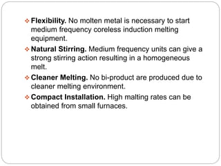  Flexibility. No molten metal is necessary to start 
medium frequency coreless induction melting 
equipment. 
Natural Stirring. Medium frequency units can give a 
strong stirring action resulting in a homogeneous 
melt. 
 Cleaner Melting. No bi-product are produced due to 
cleaner melting environment. 
Compact Installation. High malting rates can be 
obtained from small furnaces. 
 