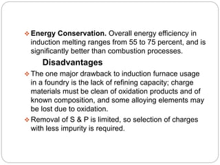 Energy Conservation. Overall energy efficiency in 
induction melting ranges from 55 to 75 percent, and is 
significantly better than combustion processes. 
Disadvantages 
The one major drawback to induction furnace usage 
in a foundry is the lack of refining capacity; charge 
materials must be clean of oxidation products and of 
known composition, and some alloying elements may 
be lost due to oxidation. 
Removal of S & P is limited, so selection of charges 
with less impurity is required. 
