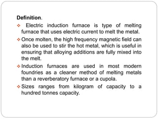 Definition. 
 Electric induction furnace is type of melting 
furnace that uses electric current to melt the metal. 
Once molten, the high frequency magnetic field can 
also be used to stir the hot metal, which is useful in 
ensuring that alloying additions are fully mixed into 
the melt. 
 Induction furnaces are used in most modern 
foundries as a cleaner method of melting metals 
than a reverberatory furnace or a cupola. 
 Sizes ranges from kilogram of capacity to a 
hundred tonnes capacity. 
 