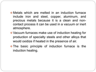  Metals which are melted in an induction furnace 
include iron and steel, copper, aluminum, and 
precious metals because it is a clean and non-contact 
process it can be used in a vacuum or inert 
atmosphere. 
Vacuum furnaces make use of induction heating for 
production of specialty steels and other alloys that 
would oxidize if heated in the presence of air. 
The basic principle of induction furnace is the 
induction heating. 
 