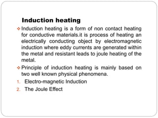 Induction heating 
 Induction heating is a form of non contact heating 
for conductive materials.it is process of heating an 
electrically conducting object by electromagnetic 
induction where eddy currents are generated within 
the metal and resistant leads to joule heating of the 
metal. 
 Principle of induction heating is mainly based on 
two well known physical phenomena. 
1. Electro-magnetic Induction 
2. The Joule Effect 
 