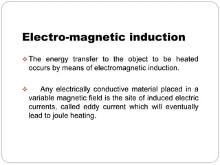 Electro-magnetic induction 
The energy transfer to the object to be heated 
occurs by means of electromagnetic induction. 
 Any electrically conductive material placed in a 
variable magnetic field is the site of induced electric 
currents, called eddy current which will eventually 
lead to joule heating. 
 