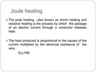 Joule heating 
The joule heating , also known as ohmic heating and 
resistive heating is the process by which the passage 
of an electric current through a conductor releases 
heat. 
 The heat produced is proportional to the square of the 
current multiplied by the electrical resistance of the 
wire. 
Q α I²Rt 
 