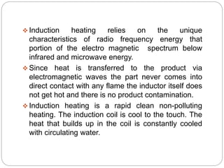  Induction heating relies on the unique 
characteristics of radio frequency energy that 
portion of the electro magnetic spectrum below 
infrared and microwave energy. 
 Since heat is transferred to the product via 
electromagnetic waves the part never comes into 
direct contact with any flame the inductor itself does 
not get hot and there is no product contamination. 
 Induction heating is a rapid clean non-polluting 
heating. The induction coil is cool to the touch. The 
heat that builds up in the coil is constantly cooled 
with circulating water. 
 