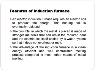 Features of induction furnace 
An electric induction furnace requires an electric coil 
to produce the charge. This heating coil is 
eventually replaced 
The crucible in which the metal is placed is made of 
stronger materials that can resist the required heat 
and the electric coil itself cooled by a water system 
so that it does not overheat or melt. 
The advantage of the induction furnace is a clean 
energy efficient and well controllable melting 
process compared to most other means of metal 
melting. 
 