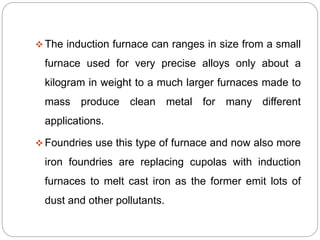 The induction furnace can ranges in size from a small 
furnace used for very precise alloys only about a 
kilogram in weight to a much larger furnaces made to 
mass produce clean metal for many different 
applications. 
Foundries use this type of furnace and now also more 
iron foundries are replacing cupolas with induction 
furnaces to melt cast iron as the former emit lots of 
dust and other pollutants. 
 