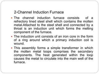 2-Channel Induction Furnace 
 The channel induction furnace consists of a 
refrectory lined steel shell which contains the molten 
metal.Attached to the steel shell and connected by a 
throat is an induction unit which forms the melting 
component of the furnace. 
 The induction unit consists of an iron core in the form 
of a ring around which a primary induction coil is 
wound. 
 This assembly forms a simple transformer in which 
the molten metal loops comprises the secondary 
components. The heat generated within the loop 
causes the metal to circulate into the main well of the 
furnace. 
 