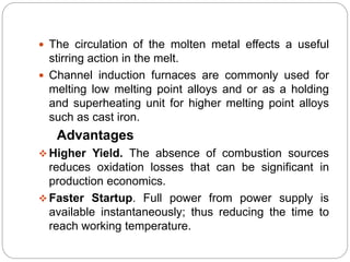  The circulation of the molten metal effects a useful 
stirring action in the melt. 
 Channel induction furnaces are commonly used for 
melting low melting point alloys and or as a holding 
and superheating unit for higher melting point alloys 
such as cast iron. 
Advantages 
 Higher Yield. The absence of combustion sources 
reduces oxidation losses that can be significant in 
production economics. 
Faster Startup. Full power from power supply is 
available instantaneously; thus reducing the time to 
reach working temperature. 
 