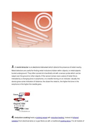 3. A metal detector is an electronic instrument which detects the presence of metal nearby. 
Metal detectors are useful for finding metal inclusions hidden within objects, or metal objects 
buried underground. They often consist of a handheld unit with a sensor probe which can be 
swept over the ground or other objects. If the sensor comes near a piece of metal this is 
indicated by a changing tone in earphones, or a needle moving on an indicator. Usually the 
device gives some indication of distance; the closer the metal is, the higher the tone in the 
earphone or the higher the needle goes. 
4. Induction cooking heats a cooking vessel with induction heating, instead of infrared 
radiation from electrical wires or a gas flame as with a traditional cooking stove. For all models of 
 