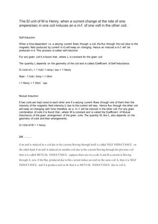 The SI unit of M is Henry, when a current change at the rate of one 
ampere/sec in one coil induces an e.m.f. of one volt in the other coil. 
Self Induction 
When a time-dependent i.e. a varying current flows through a coil, the flux through the coil )due to the 
magnetic field produced by current in it) will keep on changing. Hence an induced e.m.f. will be 
produced in it. This process is called self induction. 
For any given coil it is found that , where L is constant for the given coil. 
The quantity L depends on the geometry of the coil and is called Coefficient of Self Inductance. 
S.I Unit of L = 1 Volt / 1 Amp / sec = 1 Henry 
Note : 1 Volt / Amp = 1 Ohm 
 1 Henry = 1 Ohm ´ sec 
Mutual Induction 
If two coils are kept close to each other and if a varying current flows through one of them then the 
intensity of the magnetic field intensity () due to the current will vary. Hence flux through the other coil 
will keep on changing with time; therefore an e. m. f. will be induced in the other coil. For any given 
combination of coils it is found that , where M is constant and is called the Coefficient of Mutual 
Inductance of the given arrangement of the given coils. The quantity M, like L, also depends on the 
geometry of coils and their arrangements. 
S.I Unit of M = 1 henry. 
Diff........... 
if an emf is induced in a coil due to the current flowing through itself is called SELF INDUCTANCE. on 
the other hand if an emf is induced on another coil due to the current flowing through the previous coil 
then it is called MUTUAL INDUCTANCE. suppose there are two coils A and B a current is flowing 
through A. now if the flux produced due to this current induce an emf on the same coil A, then it is SELF 
INDUCTANCE, and if it produce emf on B, then it is MUTUAL INDUCTANCE due to coil A. 
