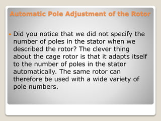 Automatic Pole Adjustment of the Rotor
 Did you notice that we did not specify the
number of poles in the stator when we
described the rotor? The clever thing
about the cage rotor is that it adapts itself
to the number of poles in the stator
automatically. The same rotor can
therefore be used with a wide variety of
pole numbers.
 