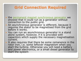 Grid Connection Required
 the permanent magnet synchronous generator we
showed that it could run as a generator without
connection to the public grid.
 An asynchronous generator is different, because it
requires the stator to be magnetised from the grid
before it works.
 You can run an asynchronous generator in a stand
alone system, however, if it is provided with
capacitors which supply the necessary magnetisation
current.
 It also requires that there be some remanence in the
rotor iron, i.e. some leftover magnetism when you
start the turbine. Otherwise you will need a battery
and power electronics, or a small diesel generator to
start the system
 