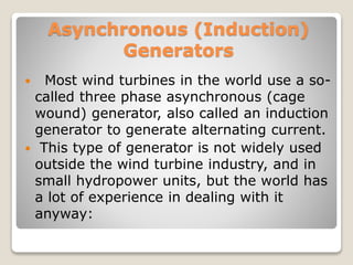 Asynchronous (Induction)
Generators
 Most wind turbines in the world use a so-
called three phase asynchronous (cage
wound) generator, also called an induction
generator to generate alternating current.
 This type of generator is not widely used
outside the wind turbine industry, and in
small hydropower units, but the world has
a lot of experience in dealing with it
anyway:
 