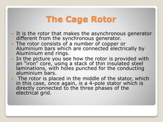 The Cage Rotor
 It is the rotor that makes the asynchronous generator
different from the synchronous generator.
 The rotor consists of a number of copper or
Aluminium bars which are connected electrically by
Aluminium end rings.
 In the picture you see how the rotor is provided with
an "iron" core, using a stack of thin insulated steel
laminations, with holes punched for the conducting
aluminium bars.
 The rotor is placed in the middle of the stator, which
in this case, once again, is a 4-pole stator which is
directly connected to the three phases of the
electrical grid.
 