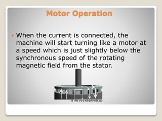 Motor Operation
 When the current is connected, the
machine will start turning like a motor at
a speed which is just slightly below the
synchronous speed of the rotating
magnetic field from the stator.
 