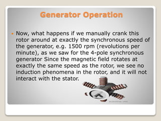 Generator Operation
 Now, what happens if we manually crank this
rotor around at exactly the synchronous speed of
the generator, e.g. 1500 rpm (revolutions per
minute), as we saw for the 4-pole synchronous
generator Since the magnetic field rotates at
exactly the same speed as the rotor, we see no
induction phenomena in the rotor, and it will not
interact with the stator.
 