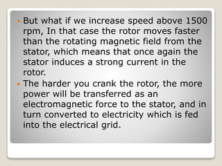  But what if we increase speed above 1500
rpm, In that case the rotor moves faster
than the rotating magnetic field from the
stator, which means that once again the
stator induces a strong current in the
rotor.
 The harder you crank the rotor, the more
power will be transferred as an
electromagnetic force to the stator, and in
turn converted to electricity which is fed
into the electrical grid.
 
