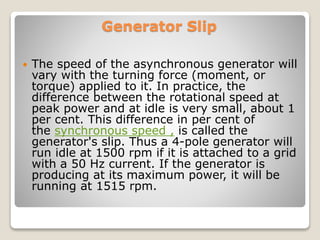 Generator Slip
 The speed of the asynchronous generator will
vary with the turning force (moment, or
torque) applied to it. In practice, the
difference between the rotational speed at
peak power and at idle is very small, about 1
per cent. This difference in per cent of
the synchronous speed , is called the
generator's slip. Thus a 4-pole generator will
run idle at 1500 rpm if it is attached to a grid
with a 50 Hz current. If the generator is
producing at its maximum power, it will be
running at 1515 rpm.
 