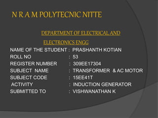 N R A M POLYTECNIC NITTE
DEPARTMENT OF ELECTRICAL AND
ELECTRONICS ENGG
NAME OF THE STUDENT : PRASHANTH KOTIAN
ROLL NO : 53
REGISTER NUMBER : 309EE17304
SUBJECT NAME : TRANSFORMER & AC MOTOR
SUBJECT CODE : 15EE41T
ACTIVITY : INDUCTION GENERATOR
SUBMITTED TO : VISHWANATHAN K
 