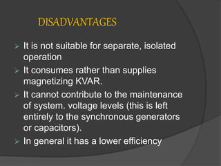 DISADVANTAGES
 It is not suitable for separate, isolated
operation
 It consumes rather than supplies
magnetizing KVAR.
 It cannot contribute to the maintenance
of system. voltage levels (this is left
entirely to the synchronous generators
or capacitors).
 In general it has a lower efficiency
 