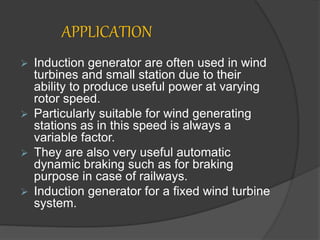 APPLICATION
 Induction generator are often used in wind
turbines and small station due to their
ability to produce useful power at varying
rotor speed.
 Particularly suitable for wind generating
stations as in this speed is always a
variable factor.
 They are also very useful automatic
dynamic braking such as for braking
purpose in case of railways.
 Induction generator for a fixed wind turbine
system.
 