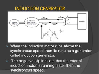  When the induction motor runs above the
synchronous speed then its runs as a generator
called induction generator.
 The negative slip indicate that the rotor of
induction motor is running faster then the
synchronous speed.
INDUCTION GENERATOR
 