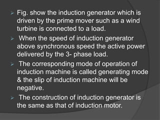 Fig. show the induction generator which is
driven by the prime mover such as a wind
turbine is connected to a load.
 When the speed of induction generator
above synchronous speed the active power
delivered by the 3- phase load.
 The corresponding mode of operation of
induction machine is called generating mode
& the slip of induction machine will be
negative.
 The construction of induction generator is
the same as that of induction motor.
 