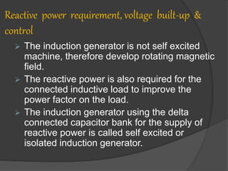 Reactive power requirement, voltage built-up &
control
 The induction generator is not self excited
machine, therefore develop rotating magnetic
field.
 The reactive power is also required for the
connected inductive load to improve the
power factor on the load.
 The induction generator using the delta
connected capacitor bank for the supply of
reactive power is called self excited or
isolated induction generator.
 