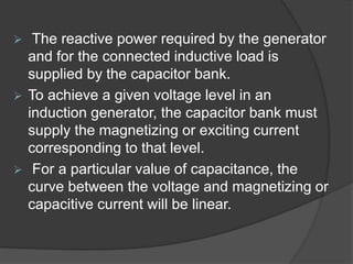  The reactive power required by the generator
and for the connected inductive load is
supplied by the capacitor bank.
 To achieve a given voltage level in an
induction generator, the capacitor bank must
supply the magnetizing or exciting current
corresponding to that level.
 For a particular value of capacitance, the
curve between the voltage and magnetizing or
capacitive current will be linear.
 