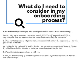 What do I need to
consider in my
onboarding
process?
1. What are the expectations you have told to your market about AIESEC Membership?
Consider what your new members expectations towards AIESEC are: If you told them AIESEC is
entrepreneurial - how can you ensure that your onboarding process reﬂects that expectation?
2. What are the top reasons why your members are retained or leave the organisation? How can
you address that here?
Eg. “I didn’t feel like I belonged” or “I didn’t feel that I was getting practical experience”. Based on diﬀerent
key critical factors for high retention, structure your onboarding process to reﬂect that.
3. Who will make the process happen with you?
It is not just the responsibility of Talent Management: What are the responsibilities of the CEO, the direct
team leader/ manager.
 