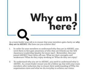 Why am I
here?
As a team leader your job is to ensure that your members gain clarity on why
they are in AIESEC. But how can you achieve this?
1. In order for your members to understand why they are in AIESEC, you
need them to ﬁrst gain awareness of who they are (Check our the Self
Awareness Leadership Quality for more tips!). Remember, they just
joined AIESEC! Start them oﬀ easy. What are their strengths and
weaknesses? What do they enjoy working in? What do they not enjoy?
2. To understand why you are in AIESEC, you need to understand what is
AIESEC. As a team leader ensure you do a follow up chat with your team
members after induction day to ensure their understanding of Why the
organisation exists and what we do everyday to achieve our vision.
 