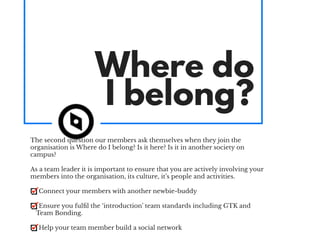 Where do
I belong?
The second question our members ask themselves when they join the
organisation is Where do I belong? Is it here? Is it in another society on
campus?
As a team leader it is important to ensure that you are actively involving your
members into the organisation, its culture, it’s people and activities.
Connect your members with another newbie-buddy
Ensure you fulﬁl the ‘introduction’ team standards including GTK and
Team Bonding.
Help your team member build a social network
 