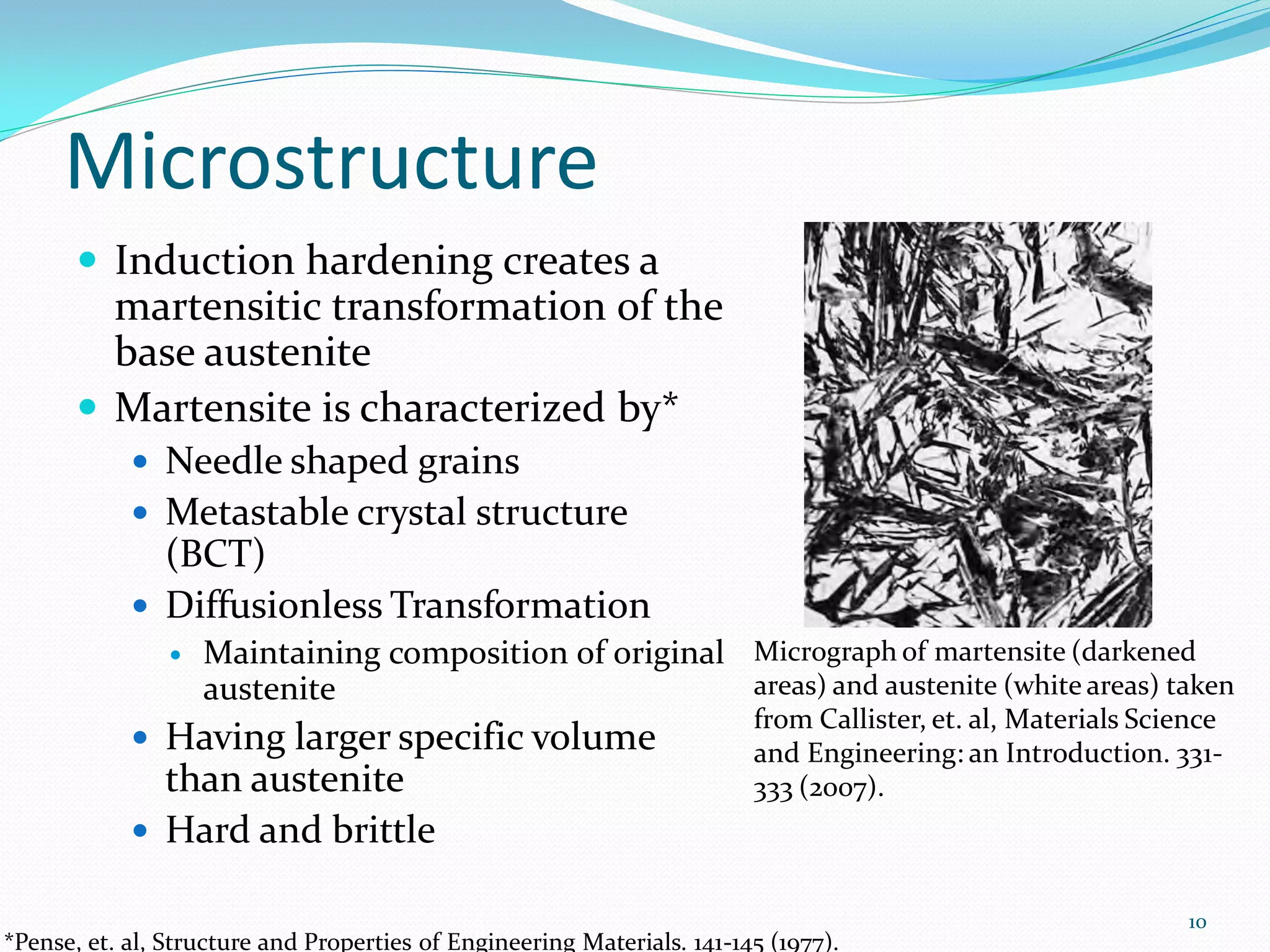 Microstructure
        Induction hardening creates a
         martensitic transformation of the
         base austenite
        Martensite is characterized by*
             Needle shaped grains
             Metastable crystal structure
              (BCT)
             Diffusionless Transformation
                   Maintaining composition of original Micrograph of martensite (darkened
                    austenite                           areas) and austenite (white areas) taken
                                                                         from Callister, et. al, Materials Science
             Having larger specific volume                              and Engineering: an Introduction. 331-
              than austenite                                             333 (2007).
             Hard and brittle

                                                                                                               10
*Pense, et. al, Structure and Properties of Engineering Materials. 141-145 (1977).
 