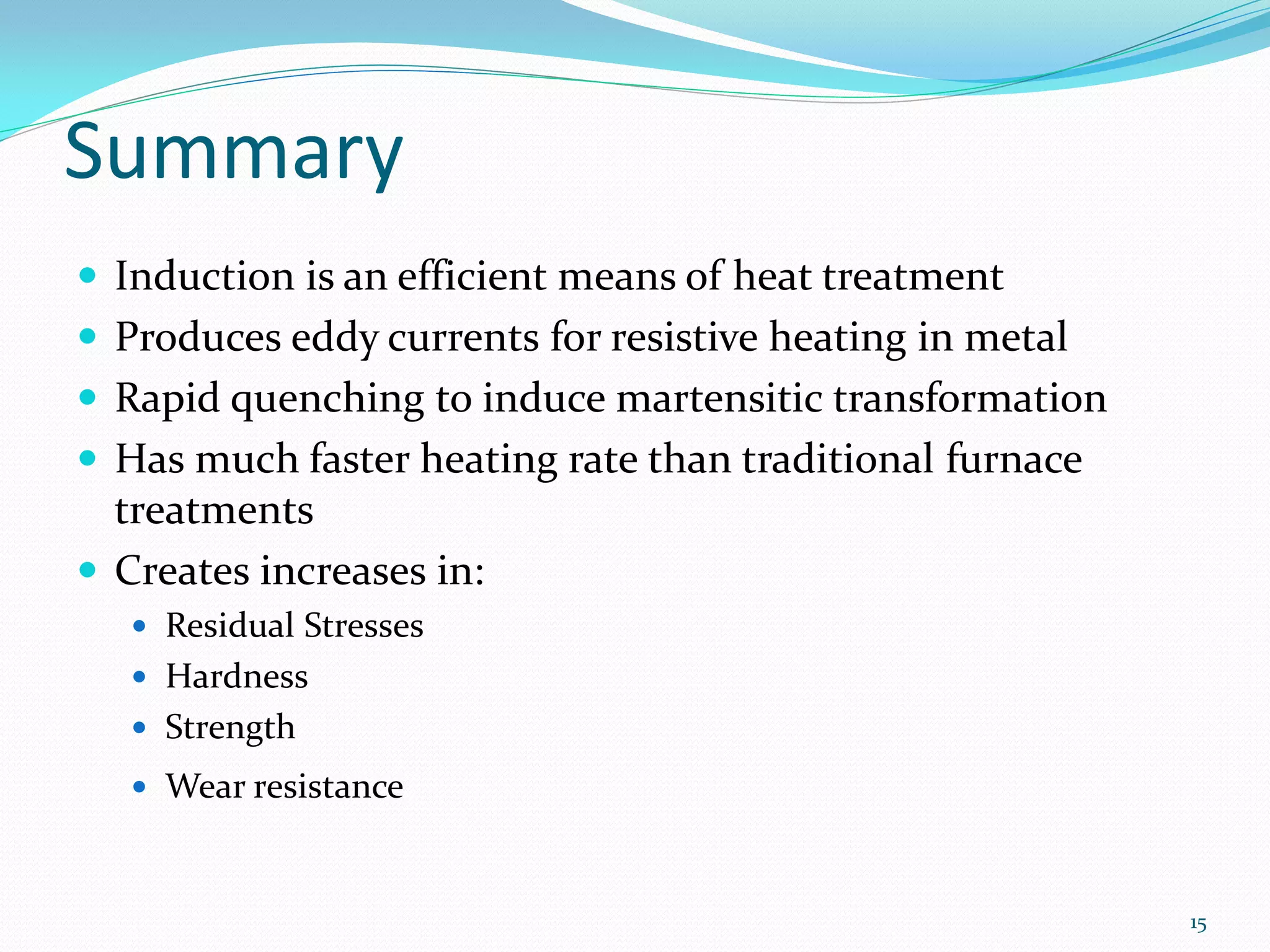 Summary
 Induction is an efficient means of heat treatment
 Produces eddy currents for resistive heating in metal
 Rapid quenching to induce martensitic transformation
 Has much faster heating rate than traditional furnace
  treatments
 Creates increases in:
    Residual Stresses
    Hardness
    Strength
    Wear resistance



                                                          15
 
