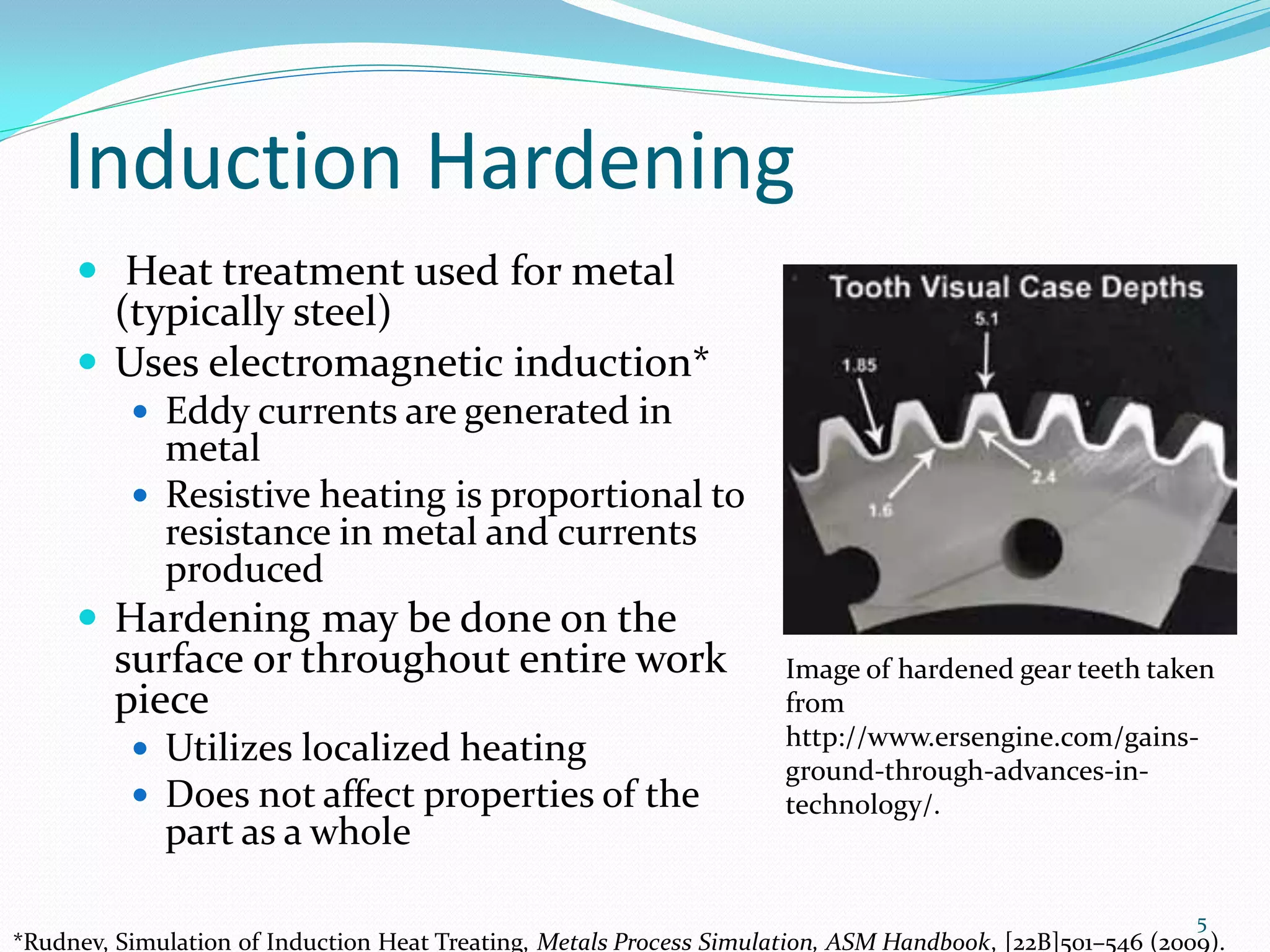 Induction Hardening
      Heat treatment used for metal
       (typically steel)
      Uses electromagnetic induction*
           Eddy currents are generated in
            metal
           Resistive heating is proportional to
            resistance in metal and currents
            produced
      Hardening may be done on the
         surface or throughout entire work                           Image of hardened gear teeth taken
         piece                                                       from
                                                                     http://www.ersengine.com/gains-
           Utilizes localized heating
                                                                     ground-through-advances-in-
           Does not affect properties of the                        technology/.
             part as a whole

                                                                                                          5
*Rudnev, Simulation of Induction Heat Treating, Metals Process Simulation, ASM Handbook, [22B]501–546 (2009).
 