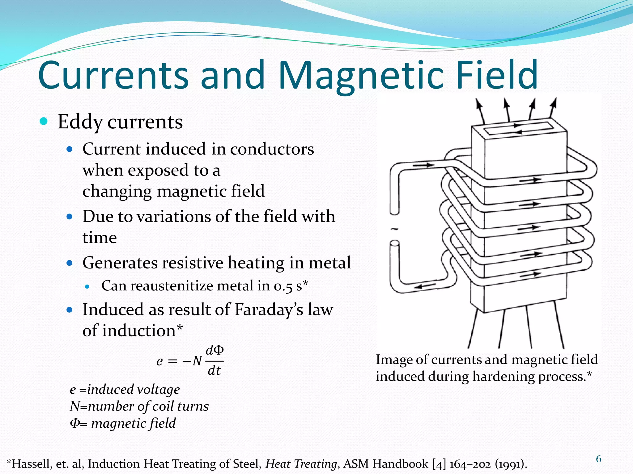 Currents and Magnetic Field
       Eddy currents
            Current induced in conductors
             when exposed to a
             changing magnetic field
            Due to variations of the field with
             time
            Generates resistive heating in metal
                 Can reaustenitize metal in 0.5 s*
            Induced as result of Faraday’s law
              of induction*
                                   𝑑Φ
                           𝑒 = −𝑁                                     Image of currents and magnetic field
                                    𝑑𝑡                                induced during hardening process.*
            e =induced voltage
            N=number of coil turns
            Φ= magnetic field

                                                                                                         6
*Hassell, et. al, Induction Heat Treating of Steel, Heat Treating, ASM Handbook [4] 164–202 (1991).
 
