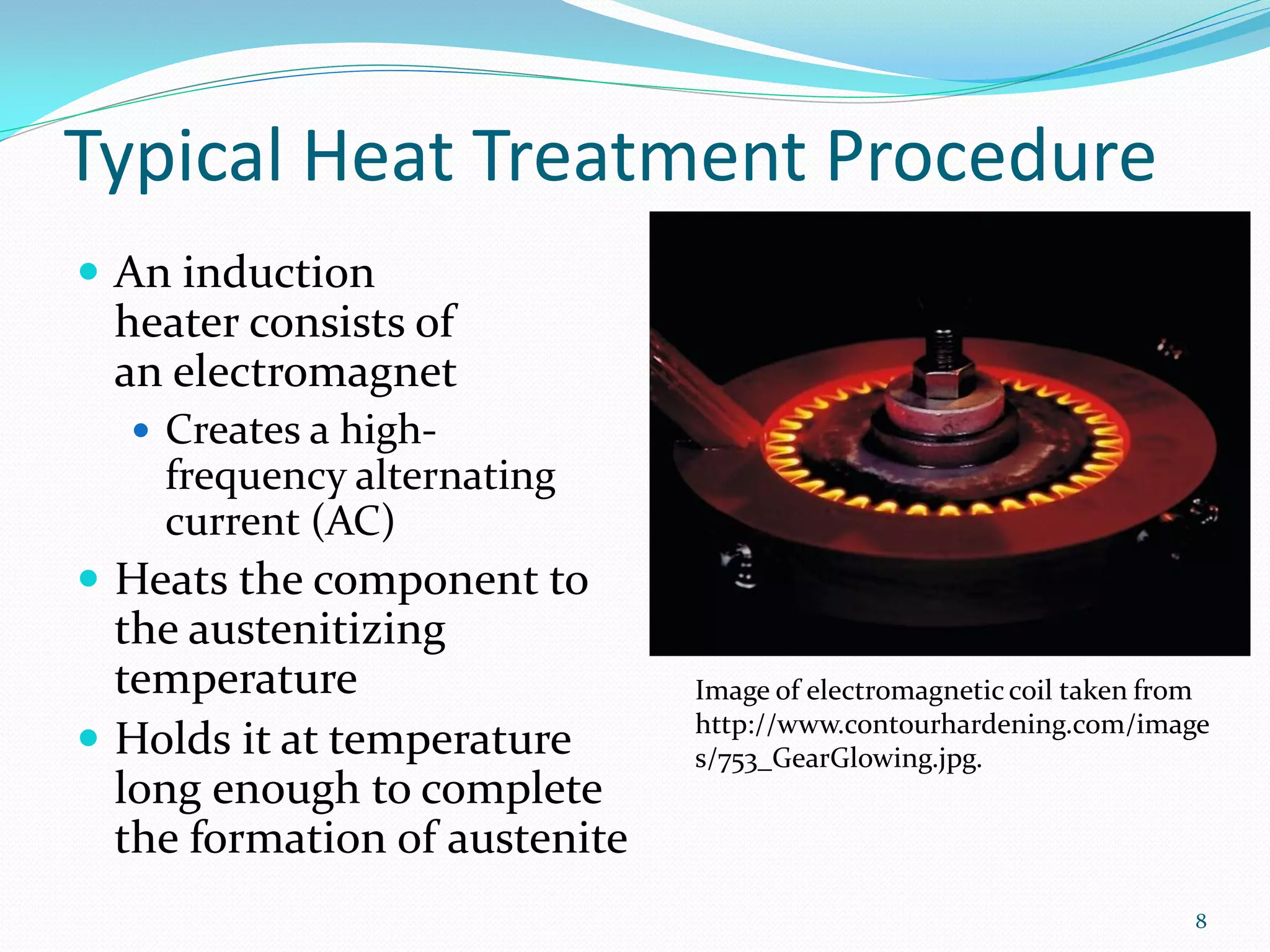 Typical Heat Treatment Procedure
 An induction
  heater consists of
  an electromagnet
    Creates a high-
     frequency alternating
     current (AC)
 Heats the component to
  the austenitizing
  temperature                  Image of electromagnetic coil taken from
                               http://www.contourhardening.com/image
 Holds it at temperature      s/753_GearGlowing.jpg.
  long enough to complete
  the formation of austenite
                                                                     8
 