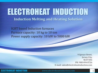 www.electroheatinduction.com 1
ELECTROHEAT INDUCTION
Induction Melting and Heating Solution
IGBT based Induction furnaces
Furnace capacity: 10 kg to 10 ton
Power supply capacity: 10 kW to 5000 kW
9 Spruce Street,
Jersey City,
NJ 07306
PH: 908 494 0726
E-mail: sales@electroheatinduction.com
www.electroheatinduction.com
 