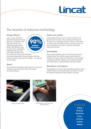 Energy efficient
Lincat’s range of induction
hobs offers exceptional energy
efficiency in comparison with
other types of hob. The
induction process typically
delivers 90% efficiency when
compared with a solid electric
hotplate at 55% and a gas
hob at 50%. Ventilation and
air conditioning costs can be reduced too,
as the heat is generated in the pan instead of the hob
surface, focusing energy where it’s needed – not wasting it
into the kitchen.
Speed
Lincat induction hobs deliver rapid heat-up from cold and
are able to cope with the demands of the busiest
commercial kitchens.
Safety and comfort
Unlike traditional hobs, Lincat’s induction models do not
generate heat or fumes in the immediate environment or
increase the surrounding temperature. With no naked flame
or radiant rings, the surface remains cool when no pan is in
place, helping you to maintain a safe and comfortable
working environment.
Controllable
More accurate cooking results can be achieved with Lincat
induction hobs. The induction process reacts instantly to
changes in the power input, so temperature can be precisely
and quickly controlled, whether you are melting chocolate,
simmering stocks or rapidly boiling a large pan of pasta.
Cleanliness and hygiene
Say goodbye to burned-on spills and splashes. Because Lincat
induction hobs are not directly heated, any spills can simply
be wiped off, keeping the surface hygienic and clean.
The benefits of induction technology
Surrounding hob surface remains at
a safe temperature
Easy to clean hob surfaces
90%ENERGY
EFFICIENCY
Perfect for
Boiling
•
Poaching
•
Simmering
•
Frying
•
Sauteing
•
Searing
•
Melting
 
