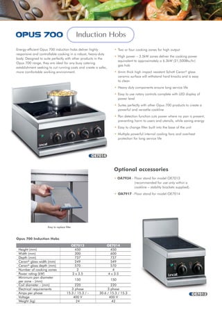 Induction Hobs
Energy-efficient Opus 700 induction hobs deliver highly
responsive and controllable cooking in a robust, heavy-duty
body. Designed to suite perfectly with other products in the
Opus 700 range, they are ideal for any busy catering
establishment seeking to cut running costs and create a safer,
more comfortable working environment.
OE7013 OE7014
Height (mm) 450 450
Width (mm) 300 600
Depth (mm) 737 737
Ceran® glass width (mm) 249 549
Ceran® glass depth (mm) 570 570
Number of cooking zones 2 4
Power rating (kW) 2 x 3.5 4 x 3.5
Minimum pan diameter
per zone - (mm)
Coil diameter - (mm) 220 220
Electrical requirements 3 phase 3 phase
Amps per phase 15.3 / 15.3 / - 30.6 / 15.3 / 15.3
Voltage 400 V 400 V
Weight (kg) 24 42
Opus 700 Induction Hobs
• Two or four cooking zones for high output
• High power – 3.5kW zones deliver the cooking power
equivalent to approximately a 6.3kW (21,500Btu/hr)
gas hob
• 6mm thick high impact resistant Schott Ceran® glass
ceramic surface will withstand hard knocks and is easy
to clean
• Heavy duty components ensure long service life
• Easy to use rotary controls complete with LED display of
power level
• Suites perfectly with other Opus 700 products to create a
powerful and versatile cookline
• Pan detection function cuts power where no pan is present,
preventing harm to users and utensils, while saving energy
• Easy to change filter built into the base of the unit
• Multiple powerful internal cooling fans and overheat
protection for long service life
• OA7934 - Floor stand for model OE7013
(recommended for use only within a
cookline – stability brackets supplied).
• OA7917 - Floor stand for model OE7014
Optional accessories
OE7014
OE7013
150 150
Easy to replace filter
 