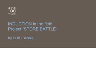 INDUCTION in the field 
Project “STORE BATTLE” 
by PUIG Russia 
1 
 