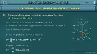 INDUCTION ÉLECTROMAGNÉTIQUE
Ali BEN MOUSSA
III. CIRCUIT MOBILE DANS UN CHAMP MAGNETIQUE STATIONNAIRE
III.1. Conversion de puissance mécanique en puissance électrique
Le flux magnétique à travers le circuit est :
 
f   q  

2
S
B.d S B.S.cos B.S.cos t
 
f
    
d
e B.S. .sin t
dt
x
y
z
q
a
M
N
P
Q
B
n
   z
u
La normale à la surface s’appuyant sur le circuit fait un angle q
avec le champ magnétique.
On oriente le circuit dans le sens MNPQM.
D’après la loi de Faraday :
III.1.1. Équation électrique
 