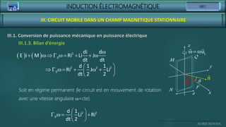 INDUCTION ÉLECTROMAGNÉTIQUE
Ali BEN MOUSSA
III. CIRCUIT MOBILE DANS UN CHAMP MAGNETIQUE STATIONNAIRE
III.1. Conversion de puissance mécanique en puissance électrique
x
y
z
q
a
M
N
P
Q
B
n
   z
u
Soit en régime permanent (le circuit est en mouvement de rotation
avec une vitesse angulaire =cte).
 
      
 
 
2 2 2
0
d 1 1
Ri J Li
dt 2 2
 
   
 
 
2 2
0
d 1
Li Ri
dt 2
III.1.3. Bilan d’énergie
   

       
2
0
di d
E i M Ri Li J
dt dt
 