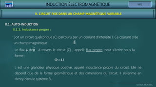 INDUCTION ÉLECTROMAGNÉTIQUE
Ali BEN MOUSSA
II. CIRCUIT FIXE DANS UN CHAMP MAGNÉTIQUE VARIABLE
II.1. AUTO-INDUCTION
II.1.1. Inductance propre :
Soit un circuit quelconque (C) parcouru par un courant d’intensité I. Ce courant crée
un champ magnétique . B
Le flux f de à travers le circuit (C) , appelé flux propre, peut s’écrire sous la
forme :
B
 LI
L est une grandeur physique positive, appelé inductance propre du circuit. Elle ne
dépend que de la forme géométrique et des dimensions du circuit. Il s’exprime en
Henry dans le système SI.
 