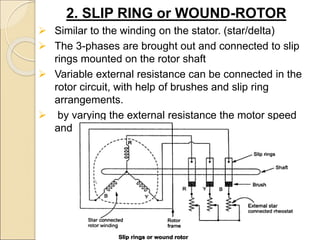 2. SLIP RING or WOUND-ROTOR
 Similar to the winding on the stator. (star/delta)
 The 3-phases are brought out and connected to slip
rings mounted on the rotor shaft
 Variable external resistance can be connected in the
rotor circuit, with help of brushes and slip ring
arrangements.
 by varying the external resistance the motor speed
and torque can be controlled.
 