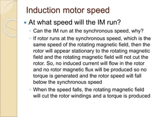 Induction motor speed
 At what speed will the IM run?
◦ Can the IM run at the synchronous speed, why?
◦ If rotor runs at the synchronous speed, which is the
same speed of the rotating magnetic field, then the
rotor will appear stationary to the rotating magnetic
field and the rotating magnetic field will not cut the
rotor. So, no induced current will flow in the rotor
and no rotor magnetic flux will be produced so no
torque is generated and the rotor speed will fall
below the synchronous speed
◦ When the speed falls, the rotating magnetic field
will cut the rotor windings and a torque is produced
 