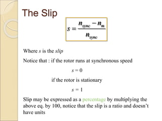 The Slip
sync m
sync
n n
s
n


Where s is the slip
Notice that : if the rotor runs at synchronous speed
s = 0
if the rotor is stationary
s = 1
Slip may be expressed as a percentage by multiplying the
above eq. by 100, notice that the slip is a ratio and doesn’t
have units
 