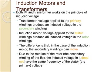 Induction Motors and
Transformers
 Both IM and transformer works on the principle of
induced voltage
◦ Transformer: voltage applied to the primary
windings produce an induced voltage in the
secondary windings
◦ Induction motor: voltage applied to the stator
windings produce an induced voltage in the rotor
windings
◦ The difference is that, in the case of the induction
motor, the secondary windings can move
◦ Due to the rotation of the rotor (the secondary
winding of the IM), the induced voltage in it does
not have the same frequency of the stator (the
primary) voltage
 