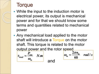 Torque
 While the input to the induction motor is
electrical power, its output is mechanical
power and for that we should know some
terms and quantities related to mechanical
power
 Any mechanical load applied to the motor
shaft will introduce a Torque on the motor
shaft. This torque is related to the motor
output power and the rotor speed
and
.
out
load
m
P
N m



2
/
60
m
m
n
rad s

 
 